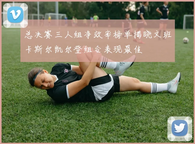 总决赛三人组净效率榜单揭晓文班卡斯尔凯尔登组合表现最佳