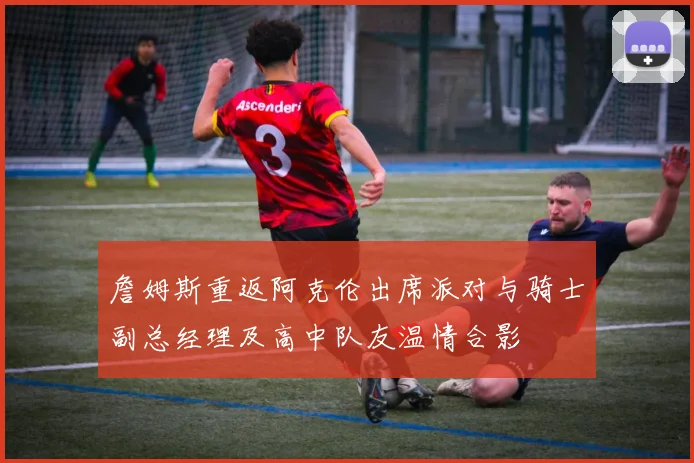 詹姆斯重返阿克伦出席派对与骑士副总经理及高中队友温情合影