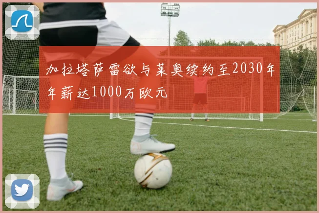 加拉塔萨雷欲与莱奥续约至2030年年薪达1000万欧元